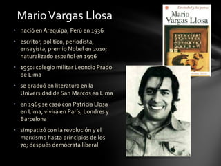 • nació en Arequipa, Perú en 1936
• escritor, politico, periodista,
ensayista, premio Nobel en 2010;
naturalizado español en 1996
• 1950: colegio militar Leoncio Prado
de Lima
• se graduó en literatura en la
Universidad de San Marcos en Lima
• en 1965 se casó con Patricia Llosa
en Lima, vivirá en París, Londres y
Barcelona
• simpatizó con la revolución y el
marxismo hasta principios de los
70; después demócrata liberal
MarioVargas Llosa
 