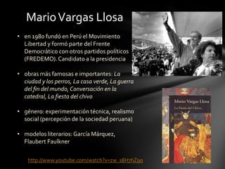 • en 1980 fundó en Perú el Movimiento
Libertad y formó parte del Frente
Democrático con otros partidos políticos
(FREDEMO).Candidato a la presidencia
• obras más famosas e importantes: La
ciudad y los perros, La casa verde, La guerra
del fin del mundo, Conversación en la
catedral, La fiesta del chivo
• género: experimentación técnica, realismo
social (percepción de la sociedad peruana)
• modelos literarios:García Márquez,
Flaubert Faulkner
MarioVargas Llosa
http://www.youtube.com/watch?v=zw_s8H7hZ90
 