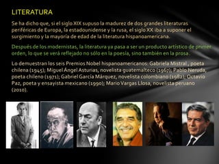 LITERATURA
Se ha dicho que, si el siglo XIX supuso la madurez de dos grandes literaturas
periféricas de Europa, la estadounidense y la rusa, el siglo XX iba a suponer el
surgimiento y la mayoría de edad de la literatura hispanoamericana.
Después de los modernistas, la literatura ya pasa a ser un producto artístico de primer
orden, lo que se verá reflejado no sólo en la poesía, sino también en la prosa.
Lo demuestran los seis Premios Nobel hispanoamericanos: Gabriela Mistral , poeta
chilena (1945); Miguel Ángel Asturias, novelista guatemalteco (1967); Pablo Neruda,
poeta chileno (1971); Gabriel García Márquez, novelista colombiano (1982); Octavio
Paz, poeta y ensayista mexicano (1990); Mario Vargas Llosa, novelista peruano
(2010).
 