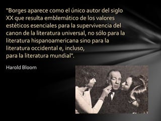 "Borges aparece como el único autor del siglo
XX que resulta emblemático de los valores
estéticos esenciales para la supervivencia del
canon de la literatura universal, no sólo para la
literatura hispanoamericana sino para la
literatura occidental e, incluso,
para la literatura mundial".
Harold Bloom
 
