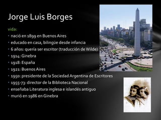 vida:
• nació en 1899 en Buenos Aires
• educado en casa, bilingüe desde infancia
• 6 años: quería ser escritor (traducción deWilde)
• 1914: Ginebra
• 1918: España
• 1921: BuenosAires
• 1950: presidente de la SociedadArgentina de Escritores
• 1955-73: director de la Biblioteca Nacional
• enseñaba Literatura inglesa e islandés antiguo
• murió en 1986 en Ginebra
Jorge Luis Borges
 