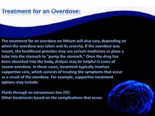 Treatment for an Overdose:The treatment for an overdose on lithium will also vary, depending on when the overdose was taken and its severity. If the overdose was recent, the healthcare provider may use certain medicines or place a tube into the stomach to "pump the stomach." Once the drug has been absorbed into the body, dialysis may be helpful in cases of severe overdose. In these cases, treatment typically involves supportive care, which consists of treating the symptoms that occur as a result of the overdose. For example, supportive treatment options may include: Fluids through an intravenous line (IV) Other treatments based on the complications that occur. 