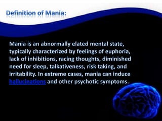 Definition of Mania:Mania is an abnormally elated mental state, typically characterized by feelings of euphoria, lack of inhibitions, racing thoughts, diminished need for sleep, talkativeness, risk taking, and irritability. In extreme cases, mania can induce hallucinations and other psychotic symptoms.