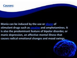 Causes:Mania can be induced by the use or abuse of stimulant drugs such as cocaine and amphetamines. It is also the predominant feature of bipolar disorder, or manic depression, an affective mental illness that causes radical emotional changes and mood swings.