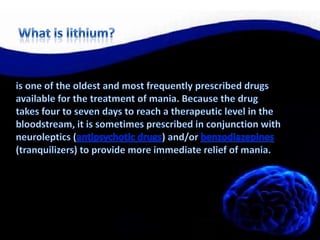 What is lithium?is one of the oldest and most frequently prescribed drugs available for the treatment of mania. Because the drug takes four to seven days to reach a therapeutic level in the bloodstream, it is sometimes prescribed in conjunction with neuroleptics (antipsychotic drugs) and/or benzodiazepines (tranquilizers) to provide more immediate relief of mania.
