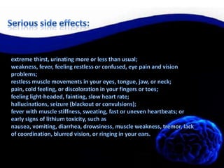 Serious side effects:extreme thirst, urinating more or less than usual;weakness, fever, feeling restless or confused, eye pain and vision problems;restless muscle movements in your eyes, tongue, jaw, or neck;pain, cold feeling, or discoloration in your fingers or toes;feeling light-headed, fainting, slow heart rate;hallucinations, seizure (blackout or convulsions);fever with muscle stiffness, sweating, fast or uneven heartbeats; orearly signs of lithium toxicity, such as nausea, vomiting, diarrhea, drowsiness, muscle weakness, tremor, lack of coordination, blurred vision, or ringing in your ears.