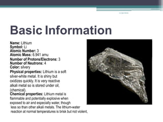 11/30/2012




Basic Information
Name: Lithium
Symbol: Li
Atomic Number: 3
Atomic Mass: 6.941 amu
Number of Protons/Electrons: 3
Number of Neutrons: 4
Color: silvery
Physical properties: Lithium is a soft
silver-white metal. It is shiny but
oxidizes quickly. It is very reactive
alkali metal so is stored under oil,
(chemical).
Chemical properties: Lithium metal is
flammable and potentially explosive when
exposed to air and especially water, though
 less so than other alkali metals. The lithium-water
 reaction at normal temperatures is brisk but not violent,
 