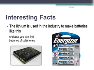 11/30/2012




Interesting Facts
• The lithium is used in the industry to make batteries
  like this
 And also you can find
 batteries of cellphones
 
