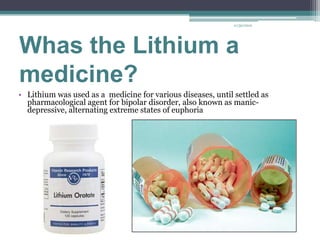 11/30/2012




Whas the Lithium a
medicine?
• Lithium was used as a medicine for various diseases, until settled as
  pharmacological agent for bipolar disorder, also known as manic-
  depressive, alternating extreme states of euphoria
 