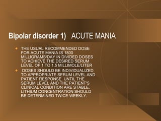 Bipolar disorder   1)   ACUTE MANIA THE USUAL RECOMMENDED DOSE FOR ACUTE MANIA IS 1800 MILLIGRAMS/DAY IN DIVIDED DOSES TO ACHIEVE THE DESIRED SERUM LEVEL OF 1 TO 1.5 MILLIMOLE/LITER  DOSES SHOULD BE INDIVIDUALIZED TO APPROPRIATE SERUM LEVEL AND PATIENT RESPONSE. UNTIL THE SERUM LEVEL AND THE PATIENT'S CLINICAL CONDITION ARE STABLE, LITHIUM CONCENTRATION SHOULD BE DETERMINED TWICE WEEKLY.  