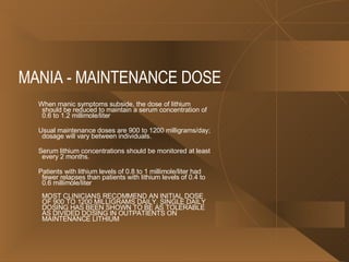 MANIA - MAINTENANCE DOSE  When manic symptoms subside, the dose of lithium should be reduced to maintain a serum concentration of 0.6 to 1.2 millimole/liter  Usual maintenance doses are 900 to 1200 milligrams/day; dosage will vary between individuals.  Serum lithium concentrations should be monitored at least every 2 months. Patients with lithium levels of 0.8 to 1 millimole/liter had fewer relapses than patients with lithium levels of 0.4 to 0.6 millimole/liter  MOST CLINICIANS RECOMMEND AN INITIAL DOSE OF 900 TO 1200 MILLIGRAMS DAILY. SINGLE DAILY DOSING HAS BEEN SHOWN TO BE AS TOLERABLE AS DIVIDED DOSING IN OUTPATIENTS ON MAINTENANCE LITHIUM  