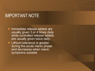 IMPORTANT NOTE Immediate release tablets are usually given 3 or 4 times daily while controlled release tablets are usually given twice daily.  Lithium tolerance is greater during the acute manic phase and decreases when manic symptoms subside  