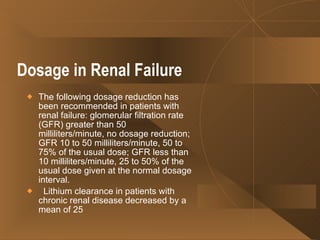 Dosage in Renal Failure   The following dosage reduction has been recommended in patients with renal failure: glomerular filtration rate (GFR) greater than 50 milliliters/minute, no dosage reduction; GFR 10 to 50 milliliters/minute, 50 to 75% of the usual dose; GFR less than 10 milliliters/minute, 25 to 50% of the usual dose given at the normal dosage interval.    Lithium clearance in patients with chronic renal disease decreased by a mean of 25  