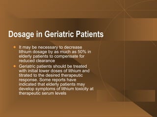 Dosage in Geriatric Patients   It may be necessary to decrease lithium dosage by as much as 50% in elderly patients to compensate for reduced clearance  Geriatric patients should be treated with initial lower doses of lithium and titrated to the desired therapeutic response. Some reports have indicated that elderly patients may develop symptoms of lithium toxicity at therapeutic serum levels  