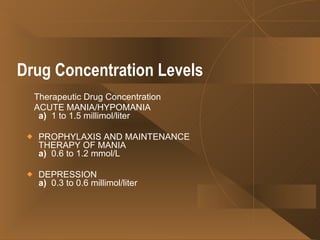 Drug Concentration Levels      Therapeutic Drug Concentration ACUTE MANIA/HYPOMANIA a)   1 to 1.5 millimol/liter PROPHYLAXIS AND MAINTENANCE THERAPY OF MANIA a)   0.6 to 1.2 mmol/L  DEPRESSION a)   0.3 to 0.6 millimol/liter  