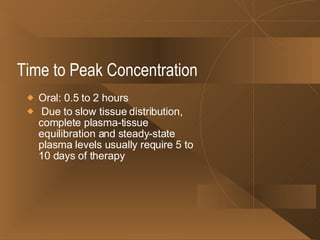 Time to Peak Concentration  Oral: 0.5 to 2 hours  Due to slow tissue distribution, complete plasma-tissue equilibration and steady-state plasma levels usually require 5 to 10 days of therapy  