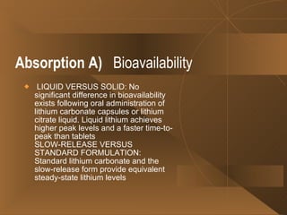 Absorption   A)   Bioavailability LIQUID VERSUS SOLID: No significant difference in bioavailability exists following oral administration of lithium carbonate capsules or lithium citrate liquid. Liquid lithium achieves higher peak levels and a faster time-to-peak than tablets  SLOW-RELEASE VERSUS STANDARD FORMULATION: Standard lithium carbonate and the slow-release form provide equivalent steady-state lithium levels  