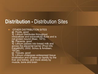 Distribution   -  Distribution Sites OTHER DISTRIBUTION SITES a)   Fluids, good 1)   Lithium distributes throughout intracellular and extracellular fluids and is not protein bound (Baer, 1973). b)   Placenta, good 1)   Lithium passes into breast milk and across the placental barrier (Prod Info Eskalith(R), 2002; Schou & Amdisen, 1973a). c)   Tissues, good 1)   Lithium undergoes widespread tissue localization and is taken up rapidly by the liver and kidney, and more slowly by muscle, bone and brain  