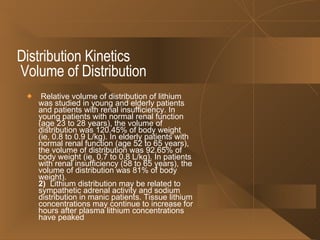 Distribution Kinetics   Volume of Distribution Relative volume of distribution of lithium was studied in young and elderly patients and patients with renal insufficiency. In young patients with normal renal function (age 23 to 28 years), the volume of distribution was 120.45% of body weight (ie, 0.8 to 0.9 L/kg). In elderly patients with normal renal function (age 52 to 65 years), the volume of distribution was 92.65% of body weight (ie, 0.7 to 0.8 L/kg). In patients with renal insufficiency (58 to 65 years), the volume of distribution was 81% of body weight). 2)   Lithium distribution may be related to sympathetic adrenal activity and sodium distribution in manic patients. Tissue lithium concentrations may continue to increase for hours after plasma lithium concentrations have peaked  