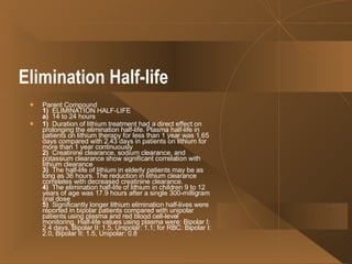Elimination Half-life   Parent Compound 1)   ELIMINATION HALF-LIFE a)   14 to 24 hours  1)   Duration of lithium treatment had a direct effect on prolonging the elimination half-life. Plasma half-life in patients on lithium therapy for less than 1 year was 1.65 days compared with 2.43 days in patients on lithium for more than 1 year continuously  2)   Creatinine clearance, sodium clearance, and potassium clearance show significant correlation with lithium clearance  3)   The half-life of lithium in elderly patients may be as long as 36 hours. The reduction in lithium clearance correlates with decreased creatinine clearance. 4)   The elimination half-life of lithium in children 9 to 12 years of age was 17.9 hours after a single 300-milligram oral dose  5)   Significantly longer lithium elimination half-lives were reported in bipolar patients compared with unipolar patients using plasma and red blood cell-level monitoring. Half-life values using plasma were: Bipolar I: 2.4 days, Bipolar II: 1.5, Unipolar: 1.1; for RBC: Bipolar I: 2.0, Bipolar II: 1.5, Unipolar: 0.8  