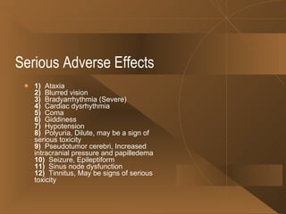 Serious Adverse Effects 1)   Ataxia 2)   Blurred vision 3)   Bradyarrhythmia (Severe) 4)   Cardiac dysrhythmia 5)   Coma 6)   Giddiness 7)   Hypotension 8)   Polyuria, Dilute, may be a sign of serious toxicity 9)   Pseudotumor cerebri, Increased intracranial pressure and papilledema 10)   Seizure, Epileptiform 11)   Sinus node dysfunction 12)   Tinnitus, May be signs of serious toxicity  