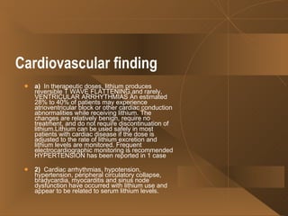 Cardiovascular finding   a)   In therapeutic doses, lithium produces reversible T WAVE FLATTENING,and rarely, VENTRICULAR ARRHYTHMIAS An estimated 28% to 40% of patients may experience atrioventricular block or other cardiac conduction abnormalities while receiving lithium. The changes are relatively benign, require no treatment, and do not require discontinuation of lithium.Lithium can be used safely in most patients with cardiac disease if the dose is adjusted to the rate of lithium excretion and lithium levels are monitored. Frequent electrocardiographic monitoring is recommended HYPERTENSION has been reported in 1 case  2)   Cardiac arrhythmias, hypotension, hypertension, peripheral circulatory collapse, bradycardia, myocarditis and sinus node dysfunction have occurred with lithium use and appear to be related to serum lithium levels.  