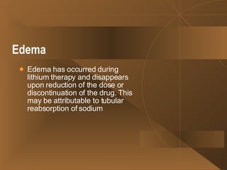 Edema   Edema has occurred during lithium therapy and disappears upon reduction of the dose or discontinuation of the drug. This may be attributable to tubular reabsorption of sodium  
