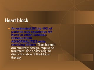 Heart block   An estimated 28% to 40% of patients may experience AV block or other CARDIAC CONDUCTION ABNORMALITIES while receiving lithium . The changes are relatively benign, require no treatment, and do not require discontinuation of the lithium therapy 
