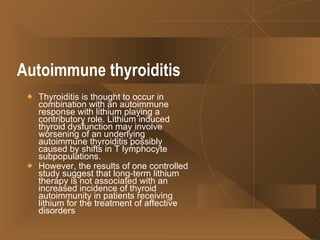 Autoimmune thyroiditis   Thyroiditis is thought to occur in combination with an autoimmune response with lithium playing a contributory role. Lithium induced thyroid dysfunction may involve worsening of an underlying autoimmune thyroiditis possibly caused by shifts in T lymphocyte subpopulations. However, the results of one controlled study suggest that long-term lithium therapy is not associated with an increased incidence of thyroid autoimmunity in patients receiving lithium for the treatment of affective disorders  