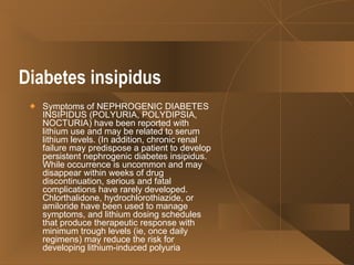 Diabetes insipidus   Symptoms of NEPHROGENIC DIABETES INSIPIDUS (POLYURIA, POLYDIPSIA, NOCTURIA) have been reported with lithium use and may be related to serum lithium levels. (In addition, chronic renal failure may predispose a patient to develop persistent nephrogenic diabetes insipidus. While occurrence is uncommon and may disappear within weeks of drug discontinuation, serious and fatal complications have rarely developed. Chlorthalidone, hydrochlorothiazide, or amiloride have been used to manage symptoms, and lithium dosing schedules that produce therapeutic response with minimum trough levels (ie, once daily regimens) may reduce the risk for developing lithium-induced polyuria  