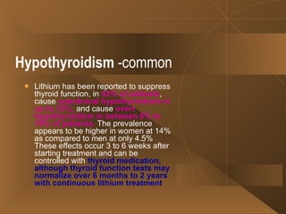 Hypothyroidism  -common Lithium has been reported to suppress thyroid function, in  42% of patients , cause  subclinical hypothyroidism in up to 23%,  and cause  overt hypothyroidism in between 8% to 19% of patients.  The prevalence appears to be higher in women at 14% as compared to men at only 4.5% These effects occur 3 to 6 weeks after starting treatment and can be controlled with  thyroid medication, although thyroid function tests may normalize over 6 months to 2 years with continuous lithium treatment   