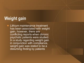 Weight gain   Lithium maintenance treatment has been associated with weight gain, however, there are conflicting reports when chronic psychotic patients were studied. In a study regarding weight gain in conjunction with compliance, weight gain was stated to be a disturbing finding by patients  
