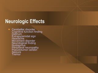 Neurologic Effects   Cerebellar disorder Cognitive function finding Delirium Extrapyramidal sign Headache Movement disorder Neurological finding Nystagmus Peripheral neuropathy Pseudotumor cerebri Seizure Tremor   