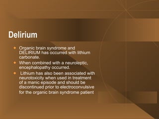 Delirium   Organic brain syndrome and DELIRIUM has occurred with lithium carbonate.  When combined with a neuroleptic, encephalopathy occurred. Lithium has also been associated with neurotoxicity when used in treatment of a manic episode and should be discontinued prior to electroconvulsive for the organic brain syndrome patient   