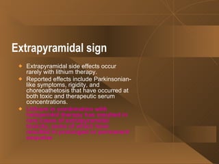 Extrapyramidal sign   Extrapyramidal side effects occur rarely with lithium therapy.  Reported effects include Parkinsonian-like symptoms, rigidity, and choreoathetosis that have occurred at both toxic and therapeutic serum concentrations.  Lithium in combination with haloperidol therapy has resulted in rare cases of extrapyramidal toxicity, some of which have resulted in prolonged or permanent sequelae   