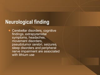 Neurological finding   Cerebellar disorders, cognitive findings, extrapyramidal symptoms, headaches, movement disorders, pseudotumor cerebri, seizures, sleep disorders and peripheral nerve impairment are associated with lithium use  