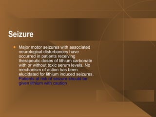 Seizure   Major motor seizures with associated neurological disturbances have occurred in patients receiving therapeutic doses of lithium carbonate with or without toxic serum levels. No mechanism of action has been elucidated for lithium induced seizures.  Patients at risk of seizure should be given lithium with caution  