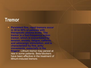 Tremor   Persistent fine, rapid tremors occur in 30 to 50% of patients with therapeutic plasma levels. The tremor is a fast-frequency action tremor, which is exacerbated by tension, anxiety, fatigue, caffeine, and adrenergic stimulation, and is characterized by fine, jerky movements, especially in the fingers . Lithium tremor may persist at rest in some patients. Beta-blockers have been effective in the treatment of lithium-induced tremors  