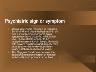 Psychiatric sign or symptom   Mania, psychosis (as seen in Capgras Syndrome and visual hallucinations) as well as worsening of organic brain syndromes have occurred with lithium use. These effects appear to be related to serum lithium levels. Patients with severe psychosis and anxiety may be at greater risk to develop lithium toxicity at therapeutic blood levels. The Capgras Syndrome denotes the delusional misidentification of familiar individuals as impostors or doubles  