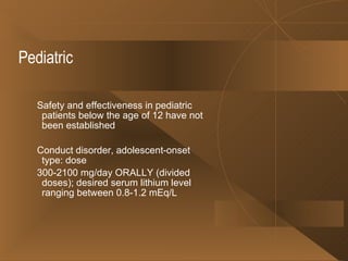 Pediatric Safety and effectiveness in pediatric patients below the age of 12 have not been established Conduct disorder, adolescent-onset type: dose 300-2100 mg/day ORALLY (divided doses); desired serum lithium level ranging between 0.8-1.2 mEq/L 