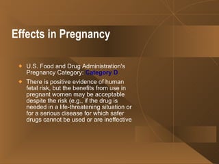 Effects in Pregnancy U.S. Food and Drug Administration's Pregnancy Category:  Category D   There is positive evidence of human fetal risk, but the benefits from use in pregnant women may be acceptable despite the risk (e.g., if the drug is needed in a life-threatening situation or for a serious disease for which safer drugs cannot be used or are ineffective 