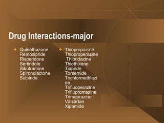 Drug Interactions-major Quinethazone Remoxipride Risperidone  Sertindole  Sibutramine  Spironolactone  Sulpiride  Thiopropazate Thioproperazine  Thioridazine Thiothixene  Tiapride Torsemide Trichlormethiazide Trifluoperazine Triflupromazine  Trimeprazine  Valsartan  Xipamide  