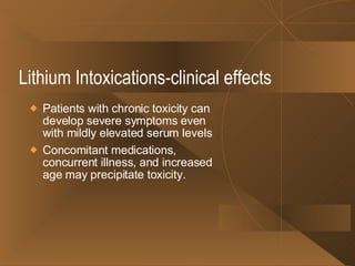 Lithium Intoxications-clinical effects Patients with chronic toxicity can develop severe symptoms even with mildly elevated serum levels Concomitant medications, concurrent illness, and increased age may precipitate toxicity. 