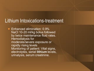 Lithium Intoxications-treatment Enhanced elimination: 0.9% NaCl 10-20 ml/kg bolus followed by twice maintenance fluid rates. Hemodialysis for moderate/severe exposure or rapidly rising levels Monitoring of patient: Vital signs, electrolytes, serial  lithium  levels, urinalysis, serum creatinine. 