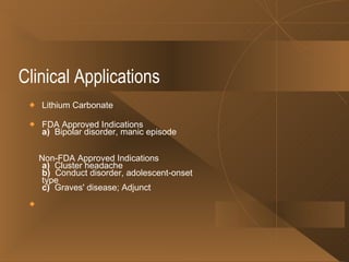 Clinical Applications  Lithium Carbonate FDA Approved Indications a)   Bipolar disorder, manic episode Non-FDA Approved Indications a)   Cluster headache b)   Conduct disorder, adolescent-onset type c)   Graves' disease; Adjunct 