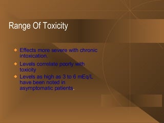 Range Of Toxicity Effects more severe with chronic intoxication.  Levels correlate poorly with toxicity Levels as high as 3 to 6 mEq/L have been noted in asymptomatic patients . 