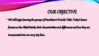 OUR OBJECTIVE
• WE will begin learning the groups of Mendeleev’s Periodic Table. Today’s lesson
focuses on the Alkali Metals, their characteristics and differences and how they are
incorporatedinto our every day lives.
 