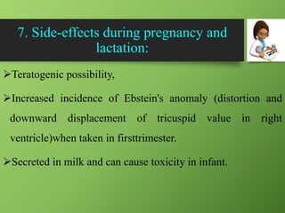 7. Side-effects during pregnancy and
lactation:
Teratogenic possibility,
Increased incidence of Ebstein's anomaly (distortion and
downward displacement of tricuspid value in right
ventricle)when taken in firsttrimester.
Secreted in milk and can cause toxicity in infant.
 