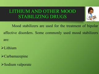 LITHIUM AND OTHER MOOD
STABILIZING DRUGS
Mood stabilizers are used for the treatment of bipolar
affective disorders. Some commonly used mood stabilizers
are:
Lithium
Carbamazepine
Sodium valporate
 