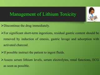 Management of Lithium Toxicity
Discontinue the drug immediately.
For significant short-term ingestions, residual gastric content should be
removed by induction of emesis, gastric lavage and adsorption with
activated charcoal.
If possible instruct the patient to ingest fluids.
Assess serum lithium levels, serum electrolytes, renal functions, ECG
as soon as possible.
 